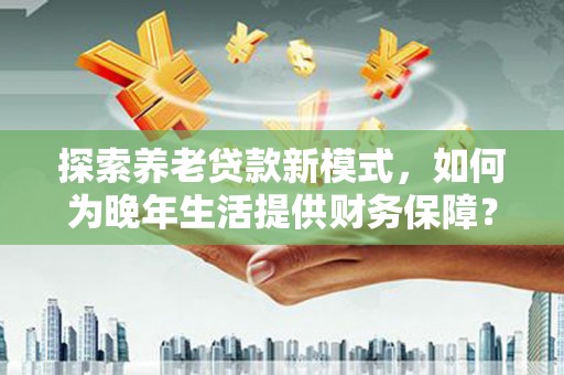 涵江探索养老贷款新模式，如何为晚年生活提供财务保障？